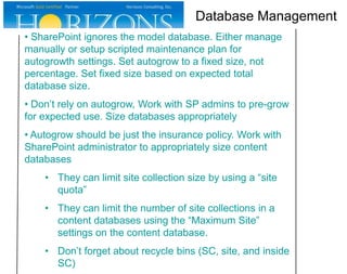 Database Management
• SharePoint ignores the model database. Either manage
manually or setup scripted maintenance plan for
autogrowth settings. Set autogrow to a fixed size, not
percentage. Set fixed size based on expected total
database size.
• Don’t rely on autogrow, Work with SP admins to pre-grow
for expected use. Size databases appropriately
• Autogrow should be just the insurance policy. Work with
SharePoint administrator to appropriately size content
databases

• They can limit site collection size by using a “site
quota”
• They can limit the number of site collections in a
content databases using the “Maximum Site”
settings on the content database.
• Don’t forget about recycle bins (SC, site, and inside
SC)

 