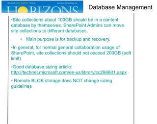 Database Management
•Site collections about 100GB should be in a content
database by themselves. SharePoint Admins can move
site collections to different databases.
• Main purpose is for backup and recovery.
•In general, for normal general collaboration usage of
SharePoint, site collections should not exceed 200GB (soft
limit)
•Good database sizing article:
http://technet.microsoft.com/en-us/library/cc298801.aspx

• Remote BLOB storage does NOT change sizing
guidelines

 