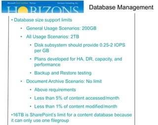 Database Management
• Database size support limits
• General Usage Scenarios: 200GB
• All Usage Scenarios: 2TB
• Disk subsystem should provide 0.25-2 IOPS
per GB
• Plans developed for HA, DR, capacity, and
performance
• Backup and Restore testing

• Document Archive Scenario: No limit
• Above requirements
• Less than 5% of content accessed/month
• Less than 1% of content modified/month
•16TB is SharePoint’s limit for a content database because
it can only use one filegroup

 