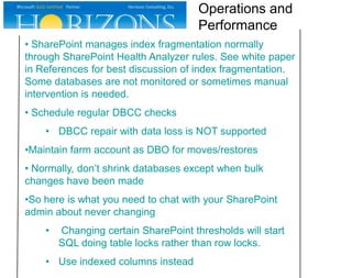 Operations and
Performance
• SharePoint manages index fragmentation normally
through SharePoint Health Analyzer rules. See white paper
in References for best discussion of index fragmentation.
Some databases are not monitored or sometimes manual
intervention is needed.
• Schedule regular DBCC checks
• DBCC repair with data loss is NOT supported
•Maintain farm account as DBO for moves/restores
• Normally, don’t shrink databases except when bulk
changes have been made
•So here is what you need to chat with your SharePoint
admin about never changing
•

Changing certain SharePoint thresholds will start
SQL doing table locks rather than row locks.

• Use indexed columns instead

 
