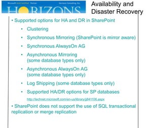 Availability and
Disaster Recovery
• Supported options for HA and DR in SharePoint
• Clustering
• Synchronous Mirroring (SharePoint is mirror aware)
• Synchronous AlwaysOn AG

• Asynchronous Mirroring
(some database types only)
• Asynchronous AlwaysOn AG
(some database types only)

• Log Shipping (some database types only)
• Supported HA/DR options for SP databases
http://technet.microsoft.com/en-us/library/jj841106.aspx

• SharePoint does not support the use of SQL transactional
replication or merge replication

 