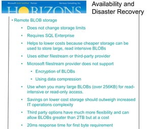 Availability and
Disaster Recovery
• Remote BLOB storage
•

Does not change storage limits

•

Requires SQL Enterprise

•

Helps to lower costs because cheaper storage can be
used to store large, read intensive BLOBs

•

Uses either filestream or third-party provider

•

Microsoft filestream provider does not support
• Encryption of BLOBs
• Using data compression

•

Use when you many large BLOBs (over 256KB) for readintensive or read-only access.

•

Savings on lower cost storage should outweigh increased
IT operations complexity

•

Third party options have much more flexibility and can
allow BLOBs greater than 2TB but at a cost

•

20ms response time for first byte requirement

 