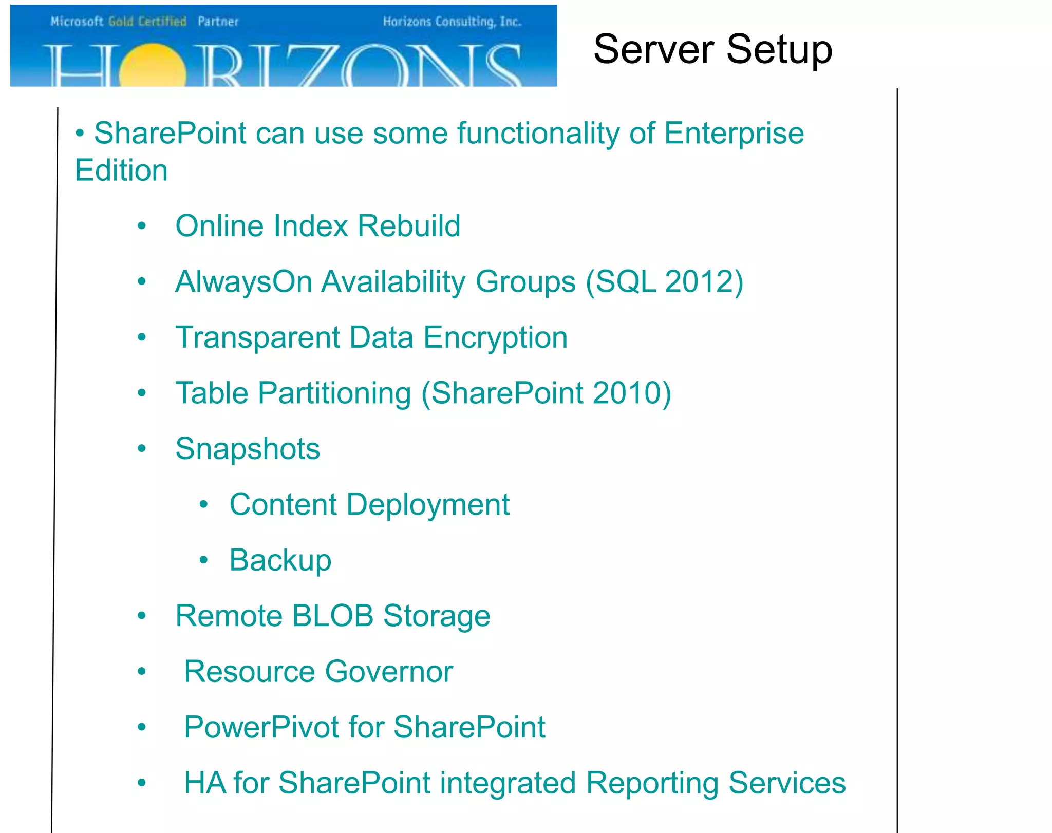 • SharePoint can use some functionality of Enterprise
Edition
• Online Index Rebuild
• AlwaysOn Availability Groups (SQL 2012)
• Transparent Data Encryption
• Table Partitioning (SharePoint 2010)
• Snapshots
• Content Deployment
• Backup
• Remote BLOB Storage
• Resource Governor
• PowerPivot for SharePoint
• HA for SharePoint integrated Reporting Services
Server Setup
 