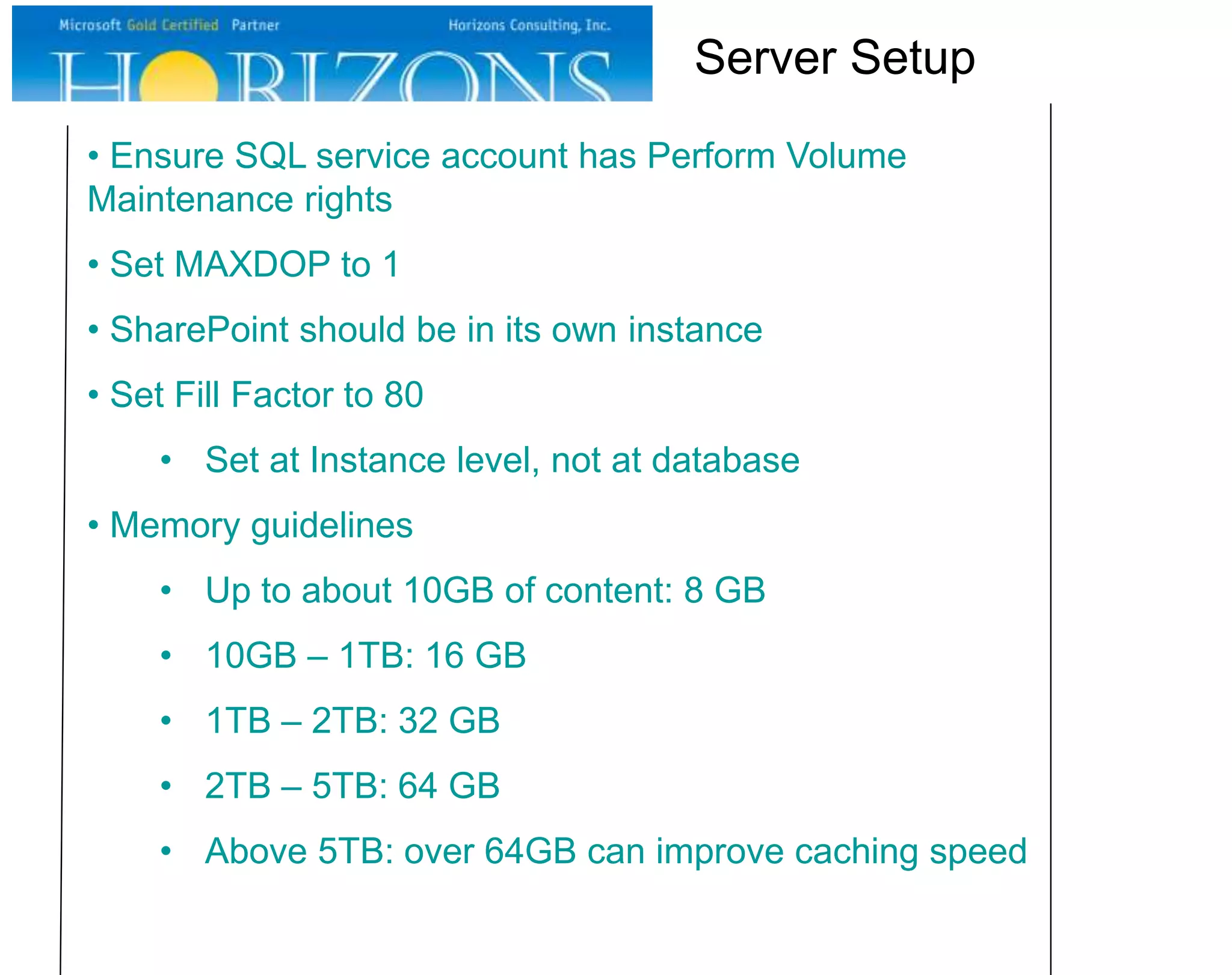 • Ensure SQL service account has Perform Volume
Maintenance rights
• Set MAXDOP to 1
• SharePoint should be in its own instance
• Set Fill Factor to 80
• Set at Instance level, not at database
• Memory guidelines
• Up to about 10GB of content: 8 GB
• 10GB – 1TB: 16 GB
• 1TB – 2TB: 32 GB
• 2TB – 5TB: 64 GB
• Above 5TB: over 64GB can improve caching speed
Server Setup
 