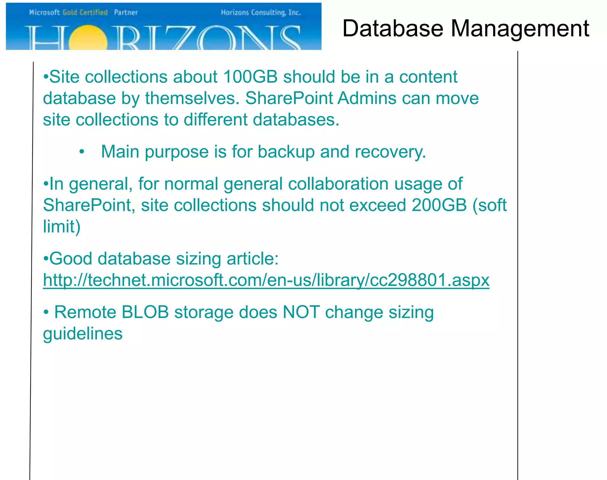 •Site collections about 100GB should be in a content
database by themselves. SharePoint Admins can move
site collections to different databases.
• Main purpose is for backup and recovery.
•In general, for normal general collaboration usage of
SharePoint, site collections should not exceed 200GB (soft
limit)
•Good database sizing article:
http://technet.microsoft.com/en-us/library/cc298801.aspx
• Remote BLOB storage does NOT change sizing
guidelines
Database Management
 