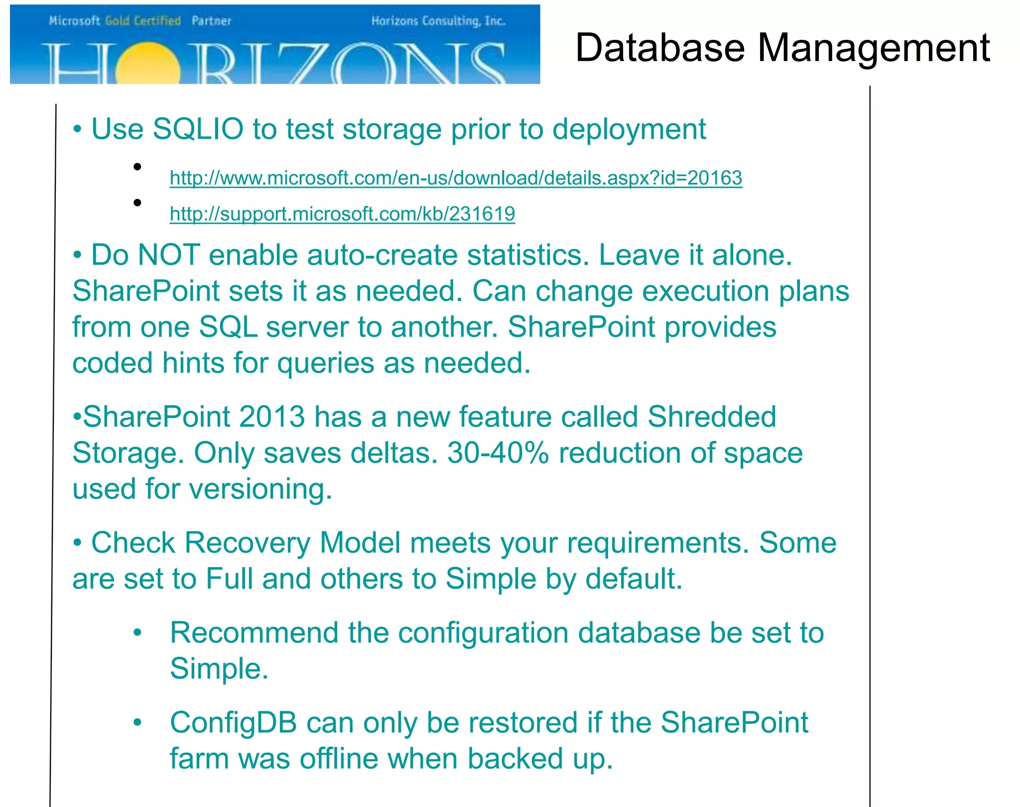 • Use SQLIO to test storage prior to deployment
• http://www.microsoft.com/en-us/download/details.aspx?id=20163
• http://support.microsoft.com/kb/231619
• Do NOT enable auto-create statistics. Leave it alone.
SharePoint sets it as needed. Can change execution plans
from one SQL server to another. SharePoint provides
coded hints for queries as needed.
•SharePoint 2013 has a new feature called Shredded
Storage. Only saves deltas. 30-40% reduction of space
used for versioning.
• Check Recovery Model meets your requirements. Some
are set to Full and others to Simple by default.
• Recommend the configuration database be set to
Simple.
• ConfigDB can only be restored if the SharePoint
farm was offline when backed up.
Database Management
 
