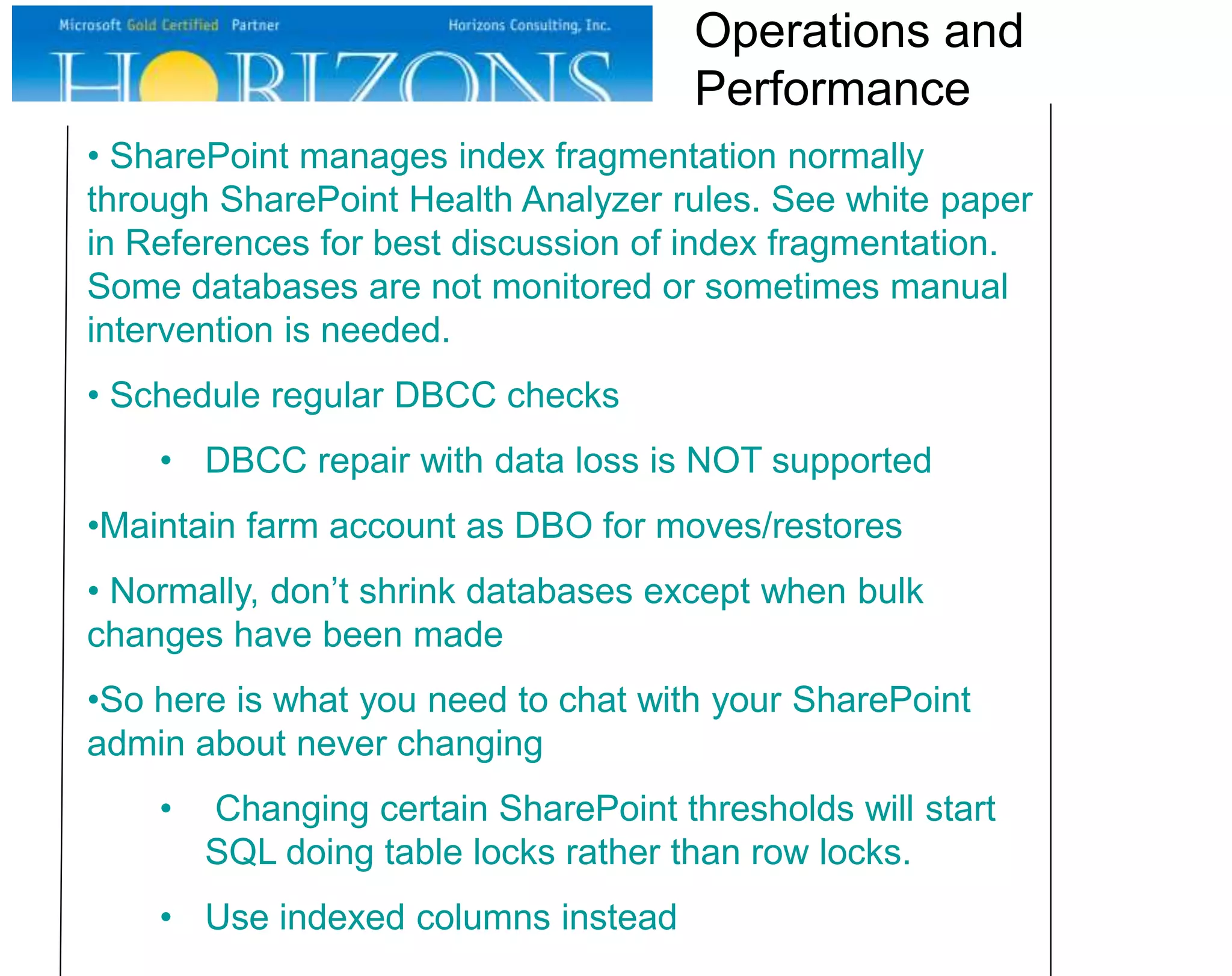 • SharePoint manages index fragmentation normally
through SharePoint Health Analyzer rules. See white paper
in References for best discussion of index fragmentation.
Some databases are not monitored or sometimes manual
intervention is needed.
• Schedule regular DBCC checks
• DBCC repair with data loss is NOT supported
•Maintain farm account as DBO for moves/restores
• Normally, don’t shrink databases except when bulk
changes have been made
•So here is what you need to chat with your SharePoint
admin about never changing
• Changing certain SharePoint thresholds will start
SQL doing table locks rather than row locks.
• Use indexed columns instead
Operations and
Performance
 