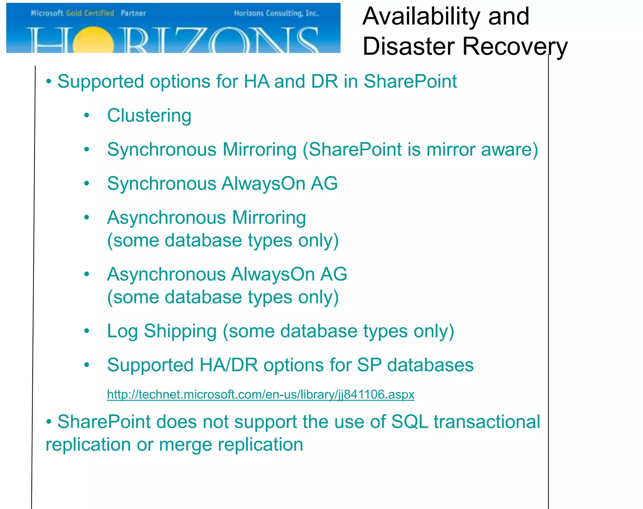 • Supported options for HA and DR in SharePoint
• Clustering
• Synchronous Mirroring (SharePoint is mirror aware)
• Synchronous AlwaysOn AG
• Asynchronous Mirroring
(some database types only)
• Asynchronous AlwaysOn AG
(some database types only)
• Log Shipping (some database types only)
• Supported HA/DR options for SP databases
http://technet.microsoft.com/en-us/library/jj841106.aspx
• SharePoint does not support the use of SQL transactional
replication or merge replication
Availability and
Disaster Recovery
 