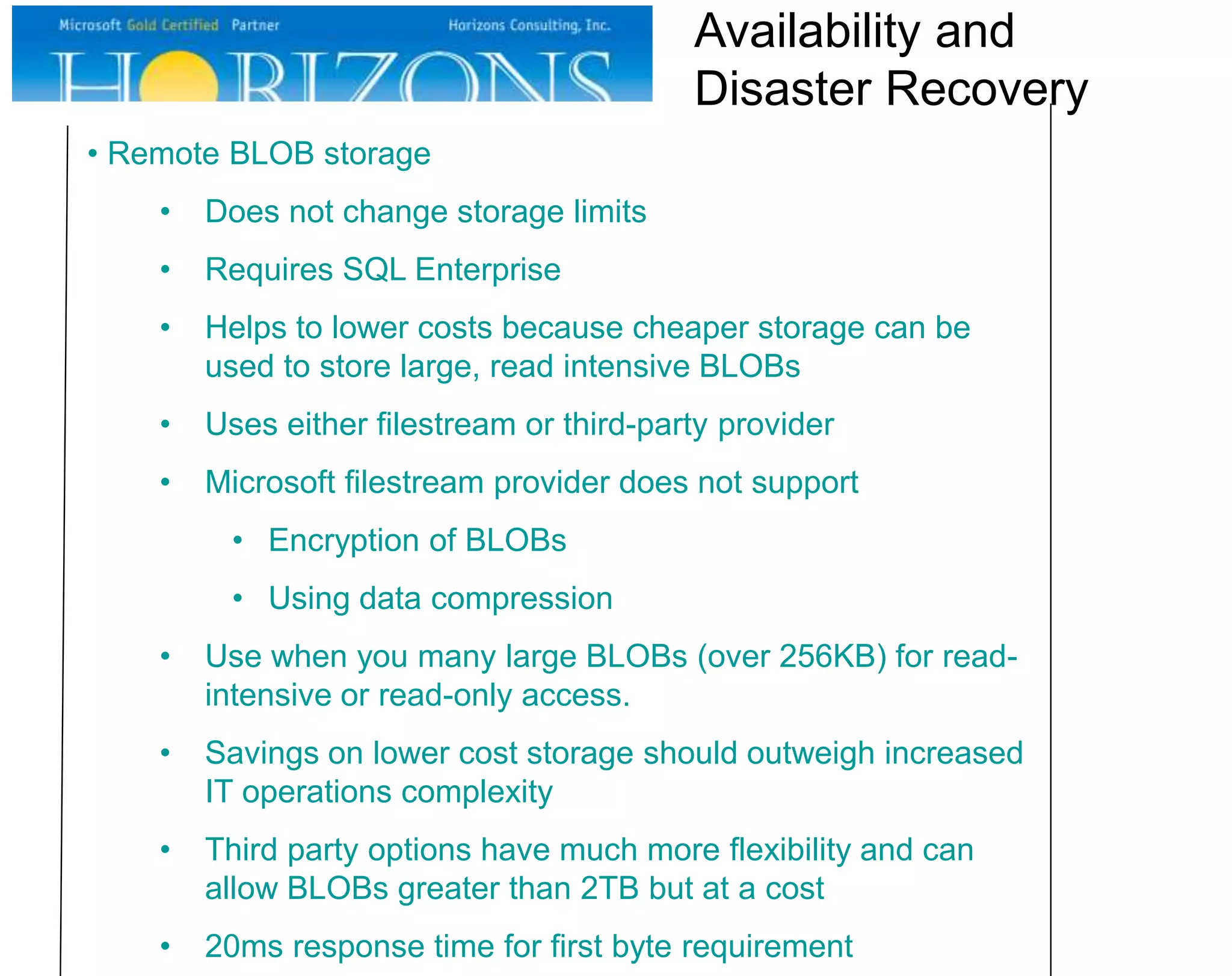 • Remote BLOB storage
• Does not change storage limits
• Requires SQL Enterprise
• Helps to lower costs because cheaper storage can be
used to store large, read intensive BLOBs
• Uses either filestream or third-party provider
• Microsoft filestream provider does not support
• Encryption of BLOBs
• Using data compression
• Use when you many large BLOBs (over 256KB) for read-
intensive or read-only access.
• Savings on lower cost storage should outweigh increased
IT operations complexity
• Third party options have much more flexibility and can
allow BLOBs greater than 2TB but at a cost
• 20ms response time for first byte requirement
Availability and
Disaster Recovery
 