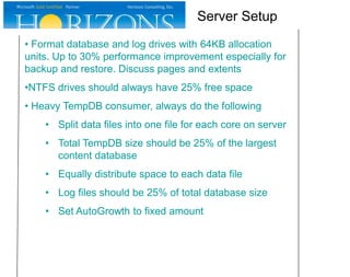 • Format database and log drives with 64KB allocation
units. Up to 30% performance improvement especially for
backup and restore. Discuss pages and extents
•NTFS drives should always have 25% free space
• Heavy TempDB consumer, always do the following
• Split data files into one file for each core on server
• Total TempDB size should be 25% of the largest
content database
• Equally distribute space to each data file
• Log files should be 25% of total database size
• Set AutoGrowth to fixed amount
Server Setup
 