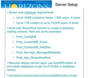 • Server core minimum requirements
• Up to 10GB content or below 1,000 users: 4 cores
• Up to 1TB content or up to 10,000 users: 8 cores
• Work with SharePoint Admins to create a database
naming scheme. Here are some examples:
• Prod_ConfigDB
• Prod_ContentDB_Portal
• Prod_ContentDB_WebSite
• Prod_ServApp_ManagedMetadata
• Prod_App_NintexWorkflow
• Manually deploy service apps, use AutoSPInstaller or
pre-create databases to get rid of GUIDs in database
names
• http://technet.microsoft.com/en-us/library/cc262869(v=office.14).aspx
Server Setup
 