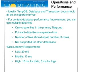 • Ideally, TempDB, Database and Transaction Logs should
all be on separate drives.
• For content database performance improvement, you can
use multiple data files
• Only create files in the primary filegroup
• Put each data file on separate drive
• Number of files should equal number of cores
• Not supported for other databases
•Disk Latency Requirements
• Low: 20 ms
• Middle: 10 ms
• High: 10 ms for data, 5 ms for logs
Operations and
Performance
 