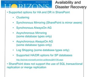 • Supported options for HA and DR in SharePoint
• Clustering
• Synchronous Mirroring (SharePoint is mirror aware)
• Synchronous AlwaysOn AG
• Asynchronous Mirroring
(some database types only)
• Asynchronous AlwaysOn AG
(some database types only)
• Log Shipping (some database types only)
• Supported HA/DR options for SP databases
http://technet.microsoft.com/en-us/library/jj841106.aspx
• SharePoint does not support the use of SQL transactional
replication or merge replication
Availability and
Disaster Recovery
 