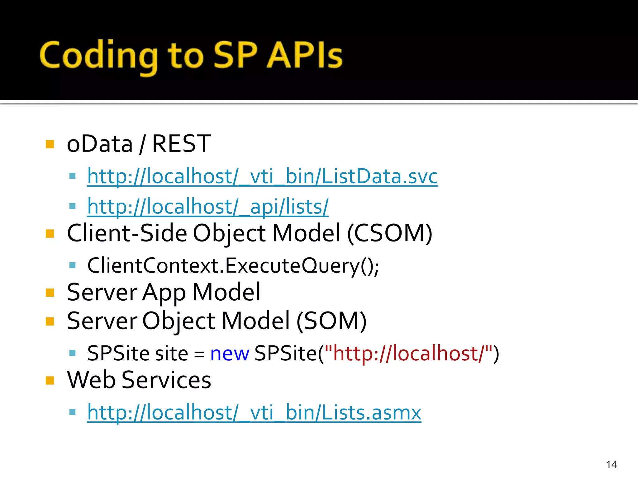 oData / REST 
 http://localhost/_vti_bin/ListData.svc 
 http://localhost/_api/lists/ 
Client-Side Object Model (CSOM) 
 ClientContext.ExecuteQuery(); 
Server App Model 
Server Object Model (SOM) 
 SPSite site = new SPSite("http://localhost/") 
Web Services 
 http://localhost/_vti_bin/Lists.asmx 
14 
 