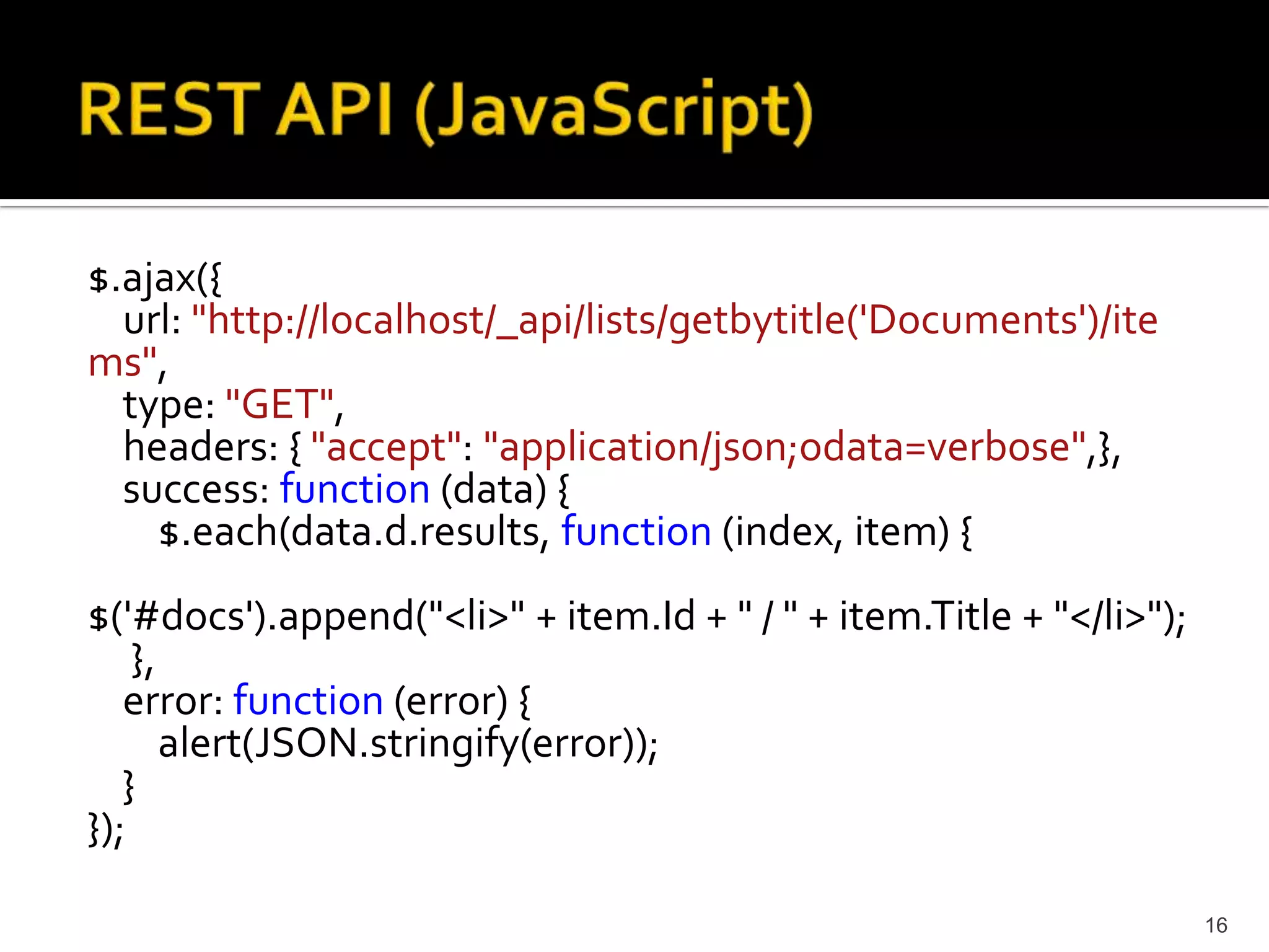 $.ajax({ 
url: "http://localhost/_api/lists/getbytitle('Documents')/ite 
ms", 
type: "GET", 
headers: { "accept": "application/json;odata=verbose",}, 
success: function (data) { 
$.each(data.d.results, function (index, item) { 
$('#docs').append("<li>" + item.Id + " / " + item.Title + "</li>"); 
}, 
error: function (error) { 
alert(JSON.stringify(error)); 
} 
}); 
16 
 