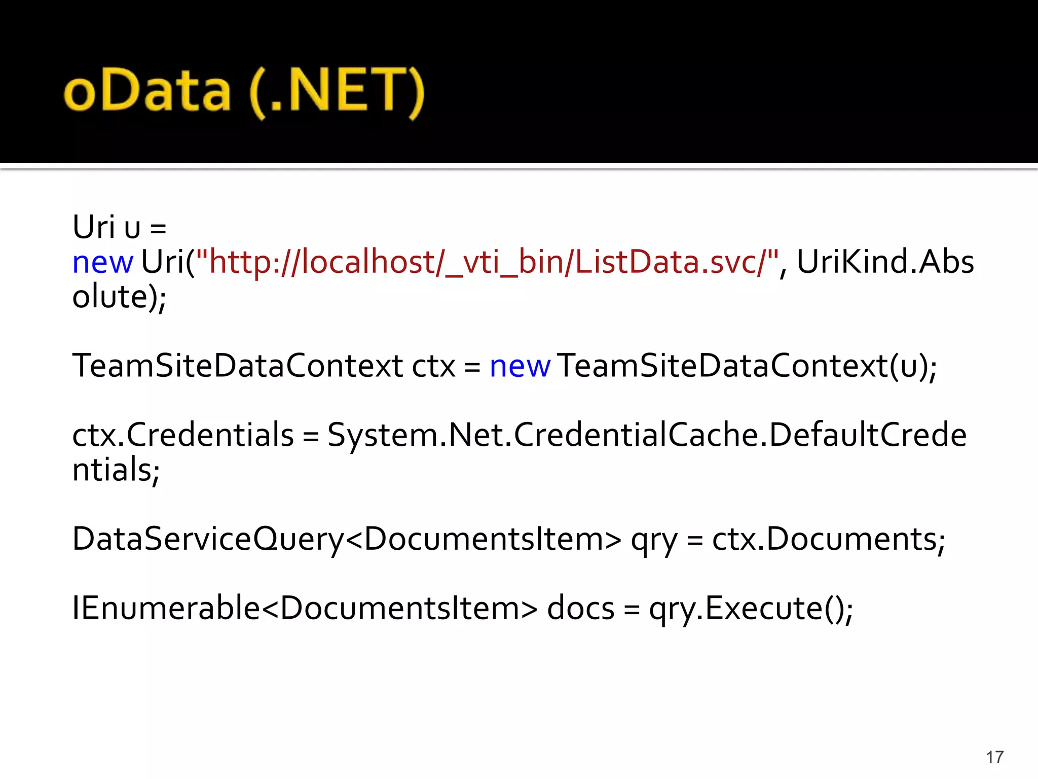 Uri u = 
newUri("http://localhost/_vti_bin/ListData.svc/", UriKind.Abs 
olute); 
TeamSiteDataContext ctx = newTeamSiteDataContext(u); 
ctx.Credentials = System.Net.CredentialCache.DefaultCrede 
ntials; 
DataServiceQuery<DocumentsItem> qry = ctx.Documents; 
IEnumerable<DocumentsItem> docs = qry.Execute(); 
17 
 