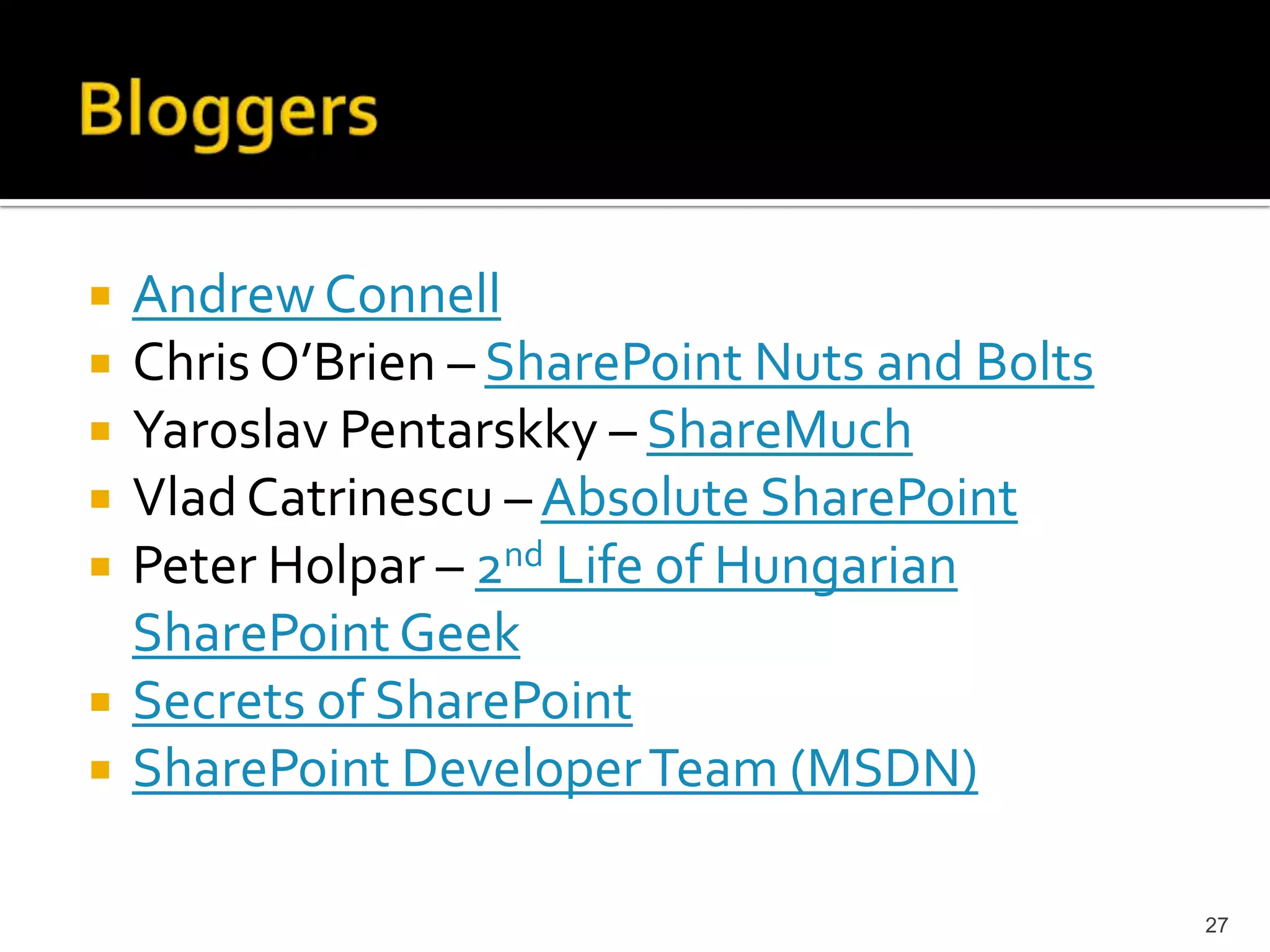 Andrew Connell 
Chris O’Brien – SharePoint Nuts and Bolts 
Yaroslav Pentarskky – ShareMuch 
Vlad Catrinescu – Absolute SharePoint 
Peter Holpar – 2nd Life of Hungarian 
SharePoint Geek 
Secrets of SharePoint 
SharePoint Developer Team (MSDN) 
27 
 