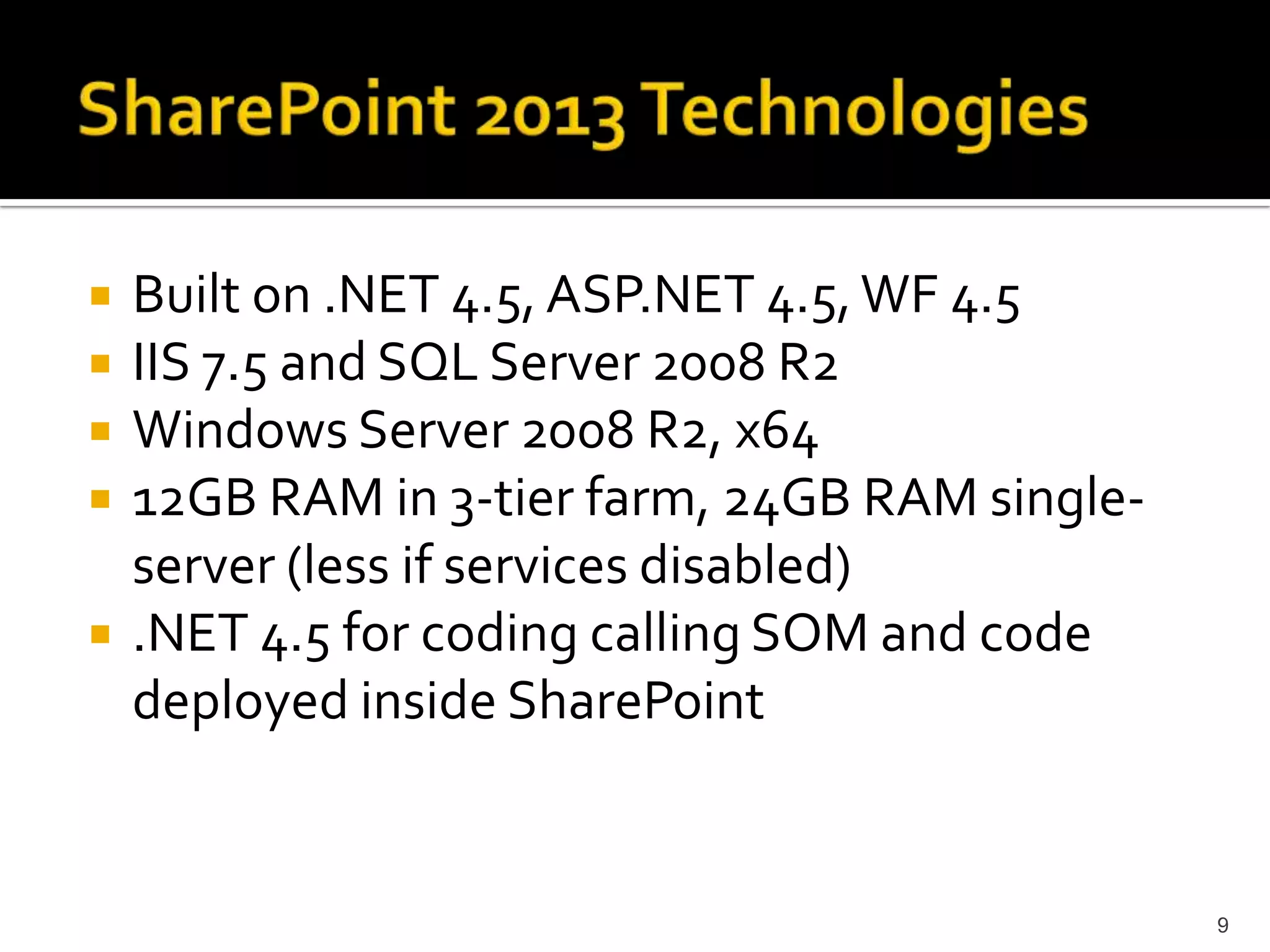 Built on .NET 4.5, ASP.NET 4.5, WF 4.5 
IIS 7.5 and SQL Server 2008 R2 
Windows Server 2008 R2, x64 
12GB RAM in 3-tier farm, 24GB RAM single-server 
(less if services disabled) 
.NET 4.5 for coding calling SOM and code 
deployed inside SharePoint 
9 
 
