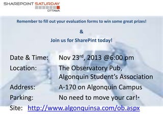 Remember to fill out your evaluation forms to win some great prizes! 
& 
Join us for SharePint today! 
Date & Time: Nov 23rd, 2013 @6:00 pm 
Location: The Observatory Pub, 
Algonquin Student’s Association 
Address: A-170 on Algonquin Campus 
Parking: No need to move your car!* 
Site: http://www.algonquinsa.com/ob.aspx 

