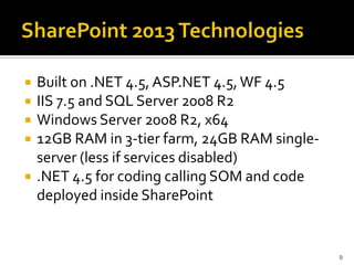 Built on .NET 4.5, ASP.NET 4.5, WF 4.5 
IIS 7.5 and SQL Server 2008 R2 
Windows Server 2008 R2, x64 
12GB RAM in 3-tier farm, 24GB RAM single-server 
(less if services disabled) 
.NET 4.5 for coding calling SOM and code 
deployed inside SharePoint 
9 
 