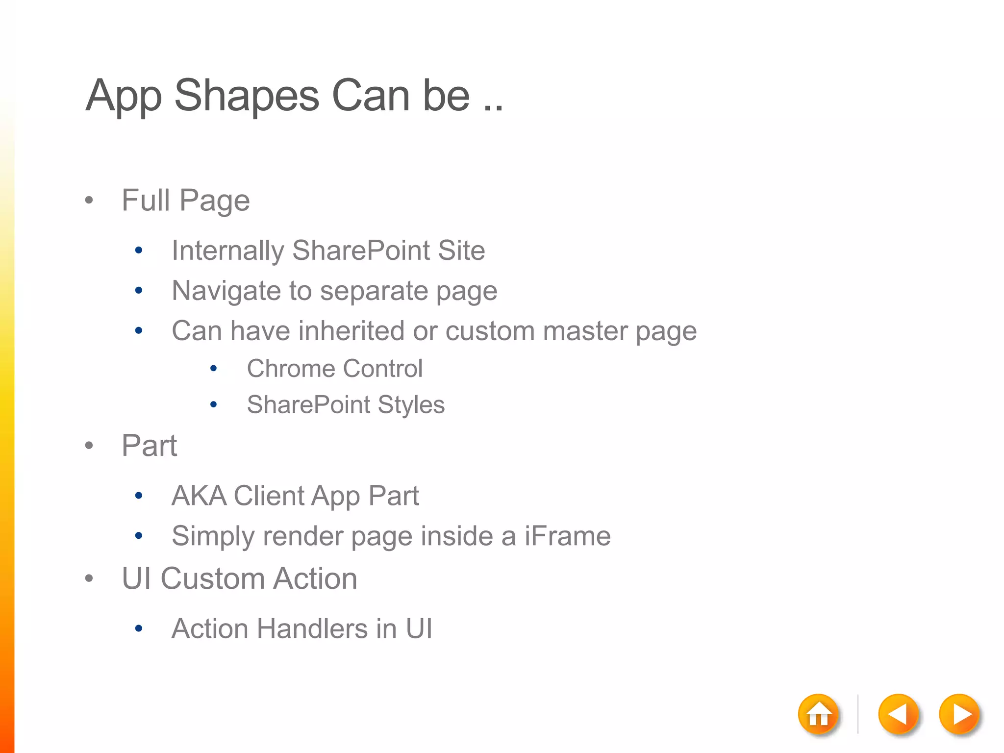 App Shapes Can be ..

• Full Page
   • Internally SharePoint Site
   • Navigate to separate page
   • Can have inherited or custom master page
         •   Chrome Control
         •   SharePoint Styles
• Part
   • AKA Client App Part
   • Simply render page inside a iFrame
• UI Custom Action
   • Action Handlers in UI
 
