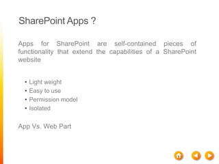 SharePoint Apps ?

Apps for SharePoint are self-contained pieces of
functionality that extend the capabilities of a SharePoint
website


  •   Light weight
  •   Easy to use
  •   Permission model
  •   Isolated

App Vs. Web Part
 