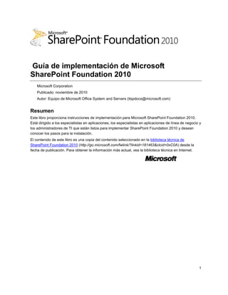 1
Guía de implementación de Microsoft
SharePoint Foundation 2010
Microsoft Corporation
Publicado: noviembre de 2010
Autor: Equipo de Microsoft Office System and Servers (itspdocs@microsoft.com)
Resumen
Este libro proporciona instrucciones de implementación para Microsoft SharePoint Foundation 2010.
Está dirigido a los especialistas en aplicaciones, los especialistas en aplicaciones de línea de negocio y
los administradores de TI que están listos para implementar SharePoint Foundation 2010 y desean
conocer los pasos para la instalación.
El contenido de este libro es una copia del contenido seleccionado en la biblioteca técnica de
SharePoint Foundation 2010 (http://go.microsoft.com/fwlink/?linkid=181463&clcid=0xC0A) desde la
fecha de publicación. Para obtener la información más actual, vea la biblioteca técnica en Internet.
 