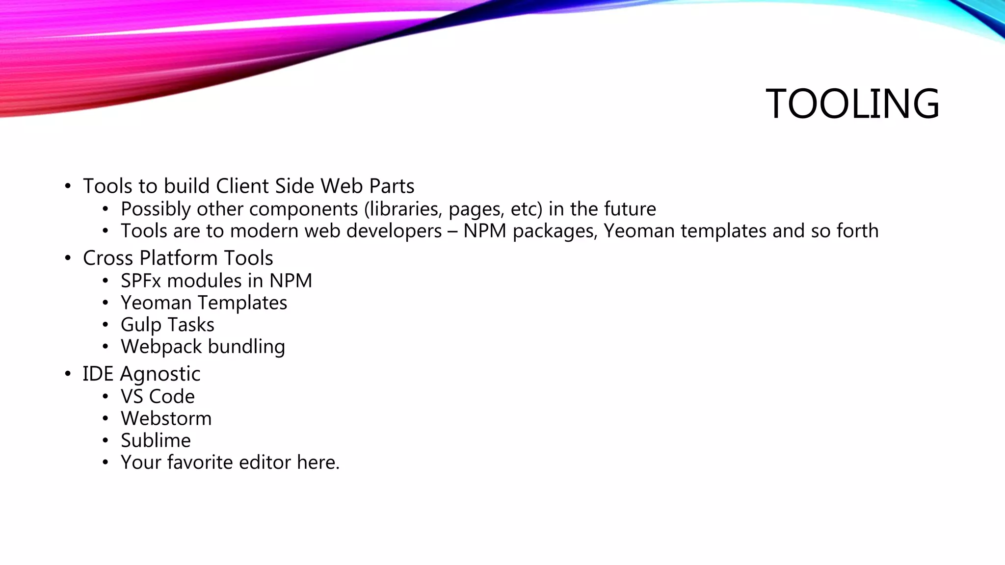 TOOLING
• Tools to build Client Side Web Parts
• Possibly other components (libraries, pages, etc) in the future
• Tools are to modern web developers – NPM packages, Yeoman templates and so forth
• Cross Platform Tools
• SPFx modules in NPM
• Yeoman Templates
• Gulp Tasks
• Webpack bundling
• IDE Agnostic
• VS Code
• Webstorm
• Sublime
• Your favorite editor here.
 