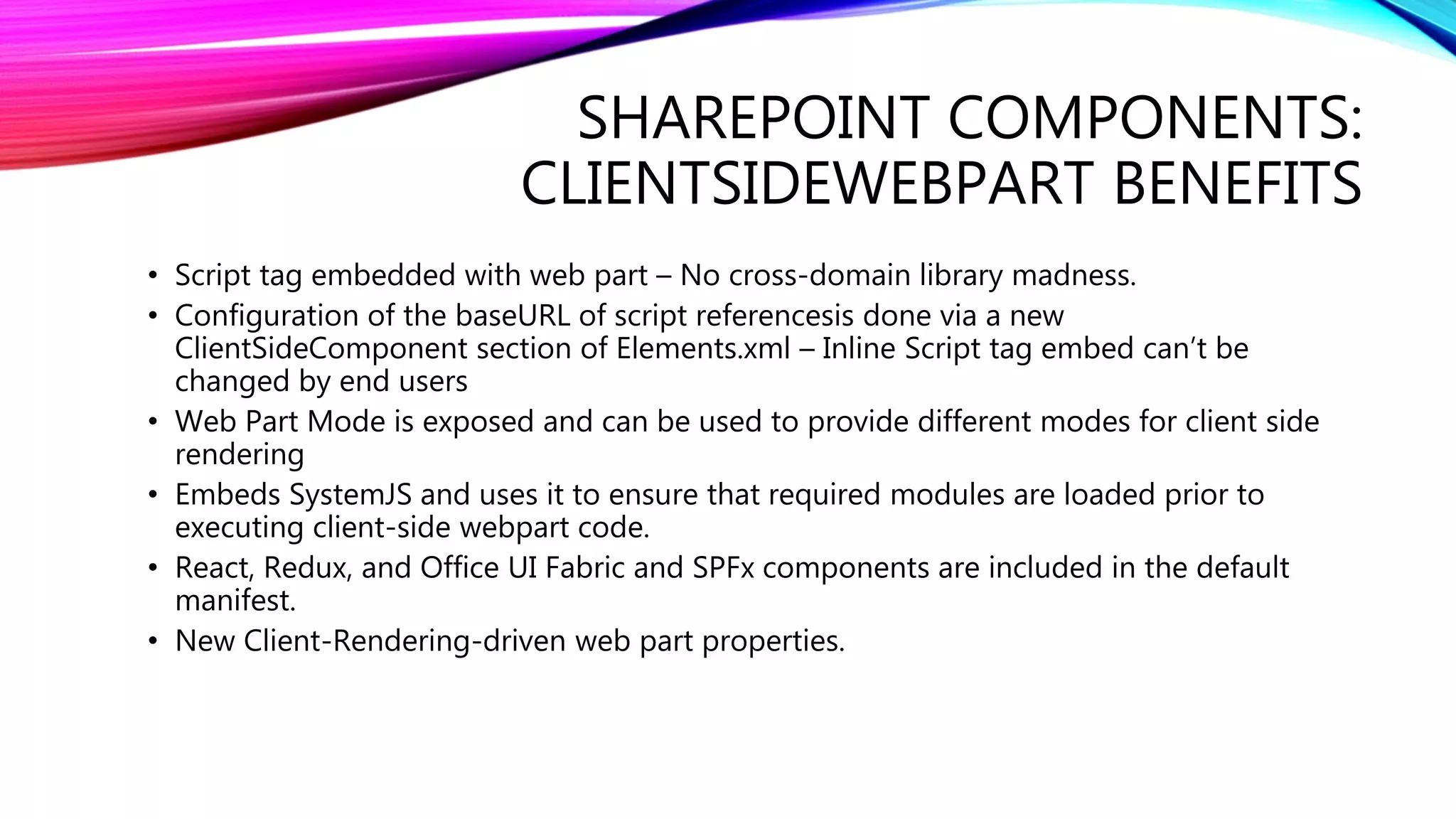 SHAREPOINT COMPONENTS:
CLIENTSIDEWEBPART BENEFITS
• Script tag embedded with web part – No cross-domain library madness.
• Configuration of the baseURL of script referencesis done via a new
ClientSideComponent section of Elements.xml – Inline Script tag embed can’t be
changed by end users
• Web Part Mode is exposed and can be used to provide different modes for client side
rendering
• Embeds SystemJS and uses it to ensure that required modules are loaded prior to
executing client-side webpart code.
• React, Redux, and Office UI Fabric and SPFx components are included in the default
manifest.
• New Client-Rendering-driven web part properties.
 