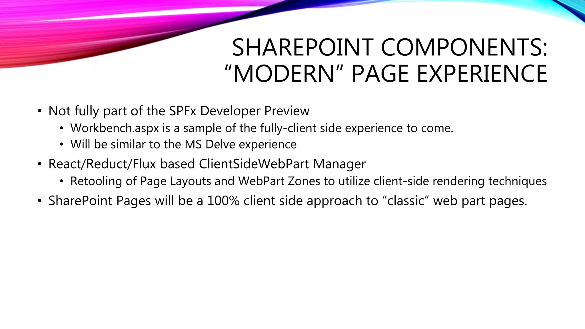 SHAREPOINT COMPONENTS:
“MODERN” PAGE EXPERIENCE
• Not fully part of the SPFx Developer Preview
• Workbench.aspx is a sample of the fully-client side experience to come.
• Will be similar to the MS Delve experience
• React/Reduct/Flux based ClientSideWebPart Manager
• Retooling of Page Layouts and WebPart Zones to utilize client-side rendering techniques
• SharePoint Pages will be a 100% client side approach to “classic” web part pages.
 