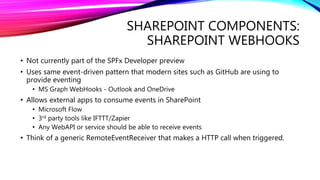 SHAREPOINT COMPONENTS:
SHAREPOINT WEBHOOKS
• Not currently part of the SPFx Developer preview
• Uses same event-driven pattern that modern sites such as GitHub are using to
provide eventing
• MS Graph WebHooks - Outlook and OneDrive
• Allows external apps to consume events in SharePoint
• Microsoft Flow
• 3rd party tools like IFTTT/Zapier
• Any WebAPI or service should be able to receive events
• Think of a generic RemoteEventReceiver that makes a HTTP call when triggered.
 