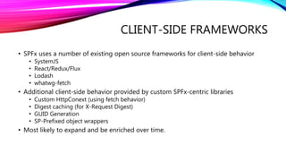 CLIENT-SIDE FRAMEWORKS
• SPFx uses a number of existing open source frameworks for client-side behavior
• SystemJS
• React/Redux/Flux
• Lodash
• whatwg-fetch
• Additional client-side behavior provided by custom SPFx-centric libraries
• Custom HttpConext (using fetch behavior)
• Digest caching (for X-Request Digest)
• GUID Generation
• SP-Prefixed object wrappers
• Most likely to expand and be enriched over time.
 