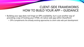 CLIENT-SIDE FRAMEWORKS
HOW TO BUILD YOUR APP – GUIDANCE
• Building your app does not hinge on SPFx availability, but is just another way of
providing a way of hosting your HTML+JS native web app within SharePoint
• SPFx complements the already existing approaches to client-side web part development
 