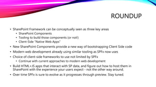 ROUNDUP
• SharePoint Framework can be conceptually seen as three key areas
• SharePoint Components
• Tooling to build those components (or not!)
• Client-Side “Native Web Apps”
• New SharePoint Components provide a new way of bootstrapping Client Side code
• Modern web development already using similar tooling as SPFx now uses
• Choice of client-side frameworks to use not limited by SPFx
• Continue with current approaches to modern web development
• Build HTML+JS apps that interact with SP data, and figure out how to host them in
SharePoint with the experience your users expect - not the other way around.
• Over time SPFx is sure to evolve as it progresses through preview. Stay tuned.
 