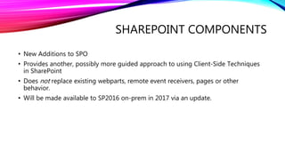 SHAREPOINT COMPONENTS
• New Additions to SPO
• Provides another, possibly more guided approach to using Client-Side Techniques
in SharePoint
• Does not replace existing webparts, remote event receivers, pages or other
behavior.
• Will be made available to SP2016 on-prem in 2017 via an update.
 