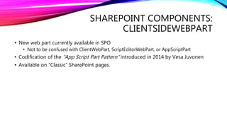 SHAREPOINT COMPONENTS:
CLIENTSIDEWEBPART
• New web part currently available in SPO
• Not to be confused with ClientWebPart, ScriptEditorWebPart, or AppScriptPart
• Codification of the “App Script Part Pattern” introduced in 2014 by Vesa Juvonen
• Available on “Classic” SharePoint pages.
 