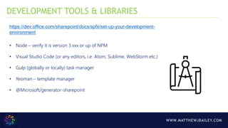 WWW.MATTHEWJBAILEY.COM
https://dev.office.com/sharepoint/docs/spfx/set-up-your-development-
environment
• Node – verify it is version 3.xxx or up of NPM
• Visual Studio Code (or any editors, i.e. Atom, Sublime, WebStorm etc.)
• Gulp (globally or locally) task manager
• Yeoman – template manager
• @Microsoft/generator-sharepoint
DEVELOPMENT TOOLS & LIBRARIES
 