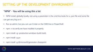WWW.MATTHEWJBAILEY.COM
“NPM” - You will be using this a lot
• NPM install, globally locally, not using a parameter in the cmd line looks for a .json file and some file
can get very big on it
• Run as admin, but you can use Cmder or the CMD line or PowerShell
• npm –v to verify we have installed it properly
• npm install –g –production windows-build-tools
• npm install -g yo
• npm install -g @microsoft/generator-sharepoint
SETTING UP THE DEVELOPMENT ENVIRONMENT
 