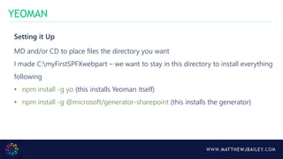 WWW.MATTHEWJBAILEY.COM
Setting it Up
MD and/or CD to place files the directory you want
I made C:myFirstSPFXwebpart – we want to stay in this directory to install everything
following
• npm install -g yo (this installs Yeoman itself)
• npm install -g @microsoft/generator-sharepoint (this installs the generator)
YEOMAN
 