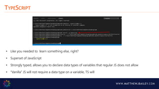 WWW.MATTHEWJBAILEY.COM
TYPESCRIPT
• Like you needed to learn something else, right?
• Superset of JavaScript
• Strongly typed, allows you to declare data types of variables that regular JS does not allow
• “Vanilla” JS will not require a data type on a variable, TS will
 