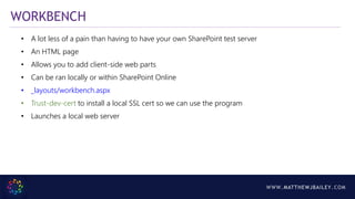 WWW.MATTHEWJBAILEY.COM
WORKBENCH
• A lot less of a pain than having to have your own SharePoint test server
• An HTML page
• Allows you to add client-side web parts
• Can be ran locally or within SharePoint Online
• _layouts/workbench.aspx
• Trust-dev-cert to install a local SSL cert so we can use the program
• Launches a local web server
 