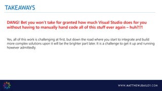 WWW.MATTHEWJBAILEY.COM
DANG! Bet you won’t take for granted how much Visual Studio does for you
without having to manually hand code all of this stuff ever again – huh?!?!
Yes, all of this work is challenging at first, but down the road where you start to integrate and build
more complex solutions upon it will be the brighter part later. It is a challenge to get it up and running
however admittedly.
TAKEAWAYS
 