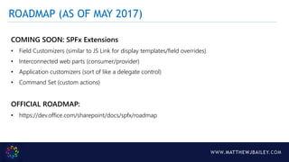 WWW.MATTHEWJBAILEY.COM
COMING SOON: SPFx Extensions
• Field Customizers (similar to JS Link for display templates/field overrides)
• Interconnected web parts (consumer/provider)
• Application customizers (sort of like a delegate control)
• Command Set (custom actions)
OFFICIAL ROADMAP:
• https://dev.office.com/sharepoint/docs/spfx/roadmap
ROADMAP (AS OF MAY 2017)
 