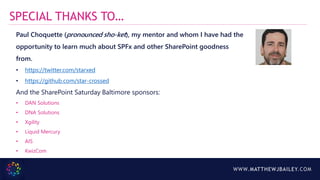 WWW.MATTHEWJBAILEY.COM
SPECIAL THANKS TO…
Paul Choquette (pronounced sho-ket), my mentor and whom I have had the
opportunity to learn much about SPFx and other SharePoint goodness
from.
• https://twitter.com/starxed
• https://github.com/star-crossed
And the SharePoint Saturday Baltimore sponsors:
• DAN Solutions
• DNA Solutions
• Xgility
• Liquid Mercury
• AIS
• KwizCom
 