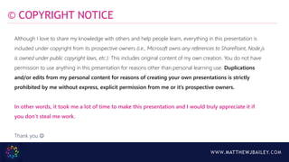 WWW.MATTHEWJBAILEY.COM
Although I love to share my knowledge with others and help people learn, everything in this presentation is
included under copyright from its prospective owners (i.e., Microsoft owns any references to SharePoint, Node.js
is owned under public copyright laws, etc.). This includes original content of my own creation. You do not have
permission to use anything in this presentation for reasons other than personal learning use. Duplications
and/or edits from my personal content for reasons of creating your own presentations is strictly
prohibited by me without express, explicit permission from me or it’s prospective owners.
In other words, it took me a lot of time to make this presentation and I would truly appreciate it if
you don’t steal me work.
Thank you 
© COPYRIGHT NOTICE
 