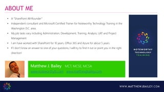WWW.MATTHEWJBAILEY.COM
ABOUT ME
• A “SharePoint All-Rounder”
• Independent consultant and Microsoft Certified Trainer for Noteworthy Technology Training in the
Washington D.C. area.
• My job tasks vary including Administration, Development, Training, Analysis, UAT and Project
Management
• I am have worked with SharePoint for 10 years, Office 365 and Azure for about 5 years.
• If I don’t know an answer to one of your questions, I will try to find it out or point you in the right
direction!
Matthew J. Bailey MCT, MCSE, MCSA
www.noteworthytt.com www.matthewjbailey.com
 