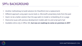WWW.MATTHEWJBAILEY.COM
• Another method/way to build solutions for SharePoint (not a replacement)
• Different approach using open-source tools vs. Microsoft’s proprietary tools from the past
• Goal is to be a better solution than the app (add-in) model or embedding JS on a page
• Overcome issues with previous development models add-ins and script parts had
• Available online only in Office 365, but now on roadmap to come on-premises in 2017
SPFx BACKGROUND
 