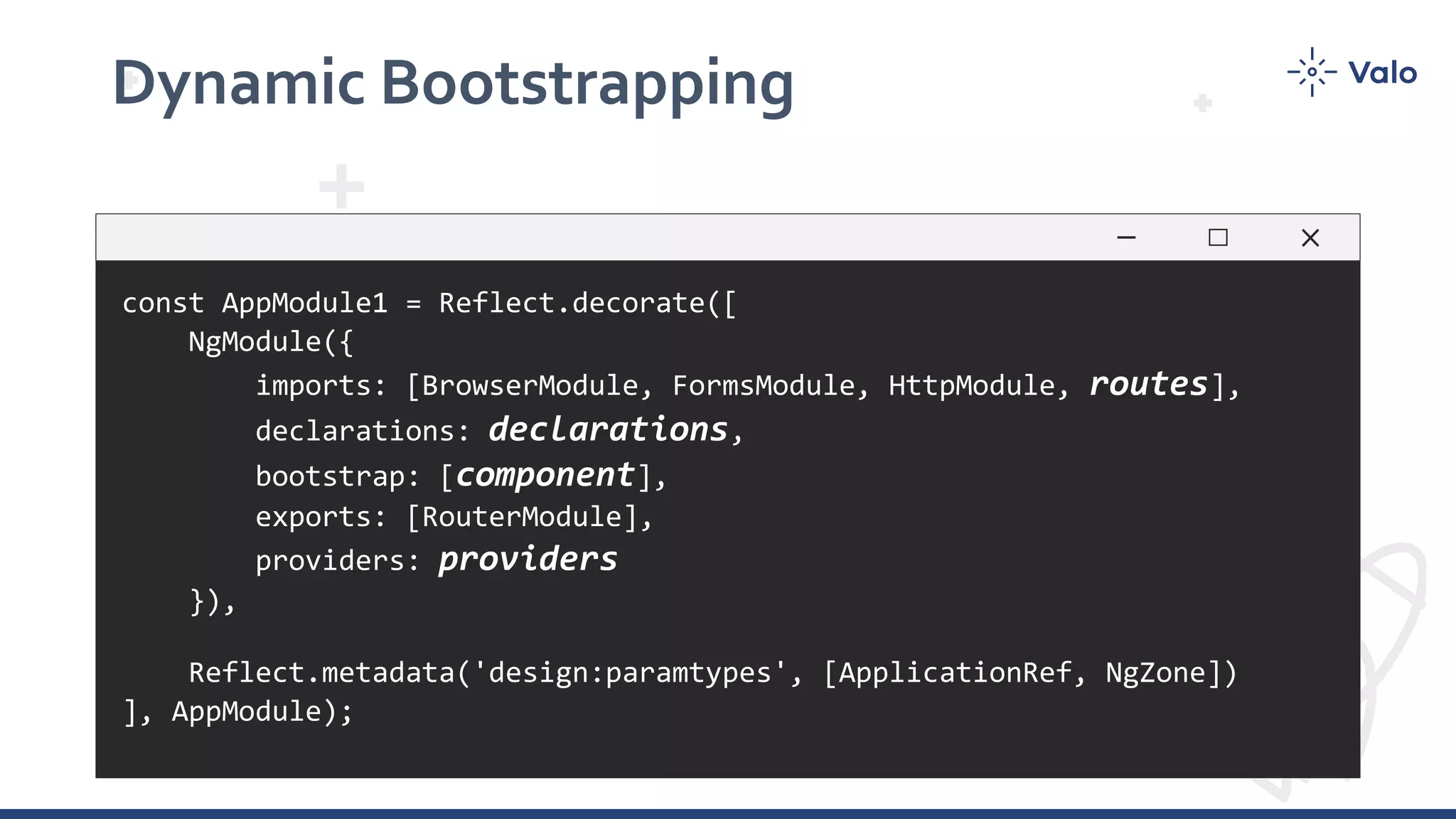 Dynamic Bootstrapping const AppModule1 = Reflect.decorate([ NgModule({ imports: [BrowserModule, FormsModule, HttpModule, routes], declarations: declarations, bootstrap: [component], exports: [RouterModule], providers: providers }), Reflect.metadata('design:paramtypes', [ApplicationRef, NgZone]) ], AppModule); 