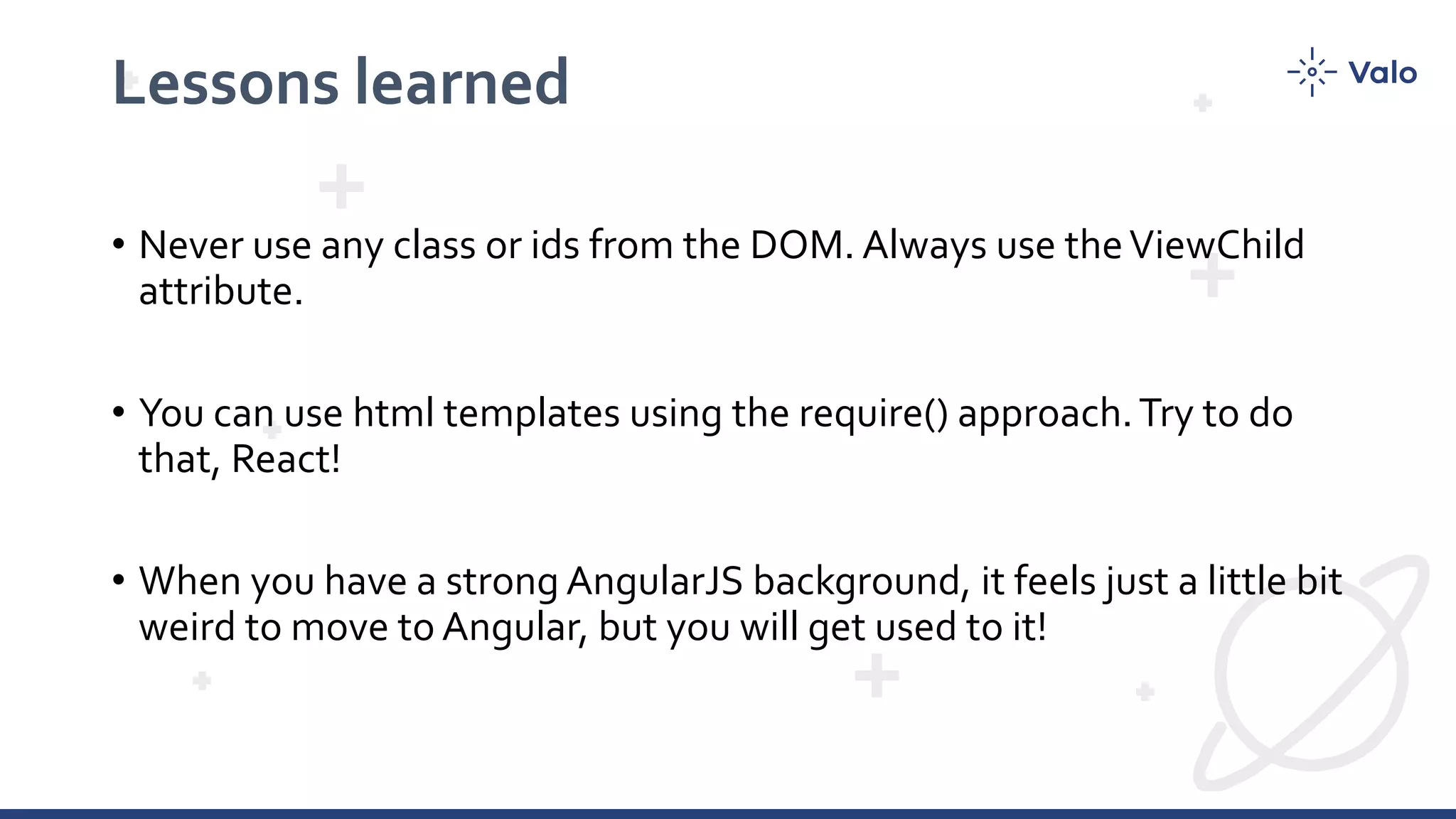 Lessons learned • Never use any class or ids from the DOM. Always use theViewChild attribute. • You can use html templates using the require() approach.Try to do that, React! • When you have a strong AngularJS background, it feels just a little bit weird to move to Angular, but you will get used to it! 