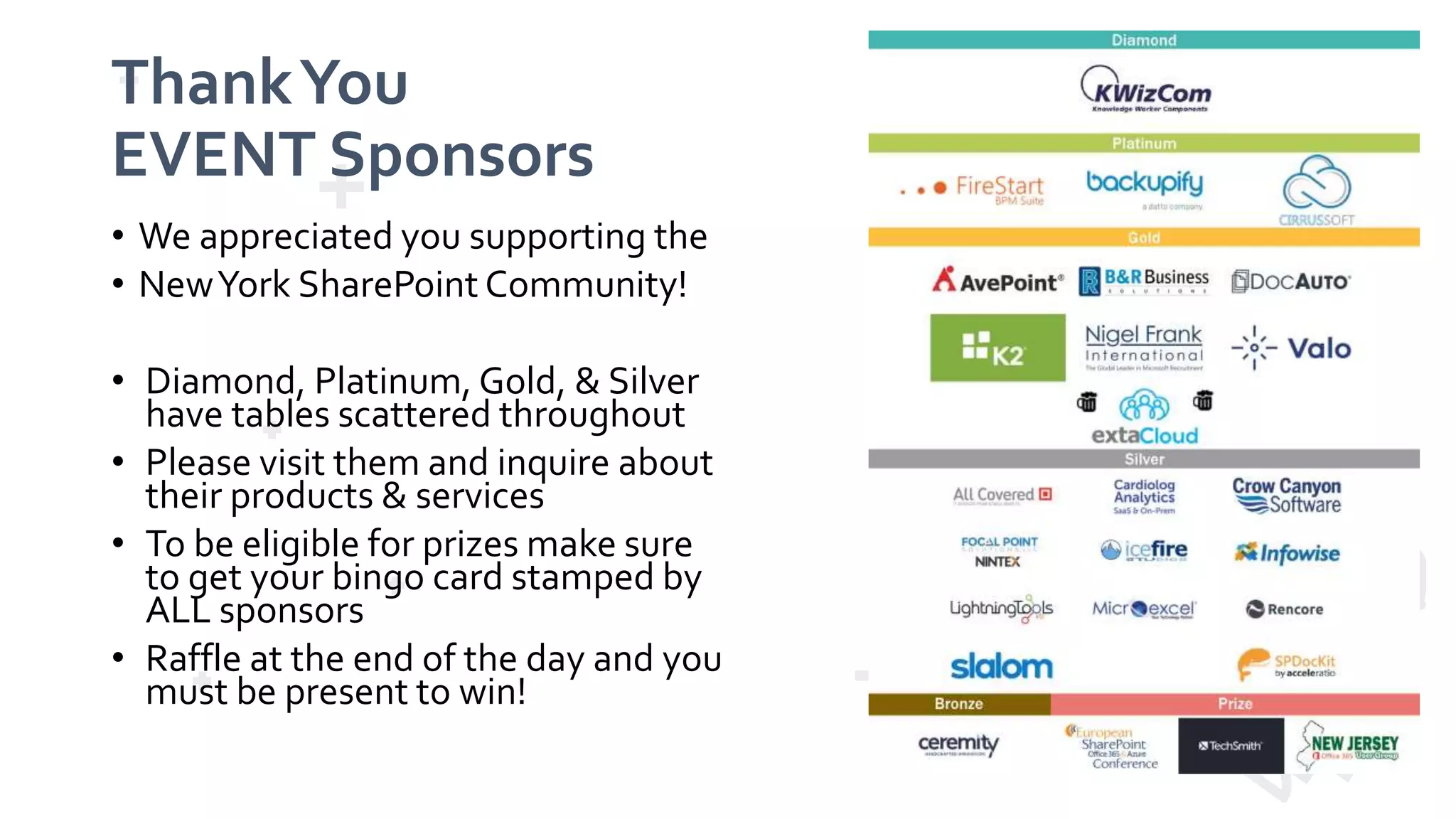 ThankYou EVENT Sponsors • We appreciated you supporting the • NewYork SharePoint Community! • Diamond, Platinum, Gold, & Silver have tables scattered throughout • Please visit them and inquire about their products & services • To be eligible for prizes make sure to get your bingo card stamped by ALL sponsors • Raffle at the end of the day and you must be present to win! 